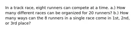 In a track race, eight runners can compete at a time. a.) How many different races can be organized for 20 runners? b.) How many ways can the 8 runners in a single race come in 1st, 2nd, or 3rd place?