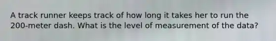 A track runner keeps track of how long it takes her to run the 200-meter dash. What is the level of measurement of the data?