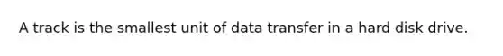 A track is the smallest unit of data transfer in a hard disk drive.