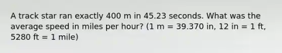 A track star ran exactly 400 m in 45.23 seconds. What was the average speed in miles per hour? (1 m = 39.370 in, 12 in = 1 ft, 5280 ft = 1 mile)