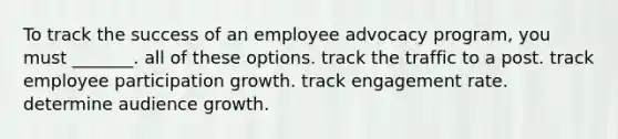 To track the success of an employee advocacy program, you must _______. all of these options. track the traffic to a post. track employee participation growth. track engagement rate. determine audience growth.