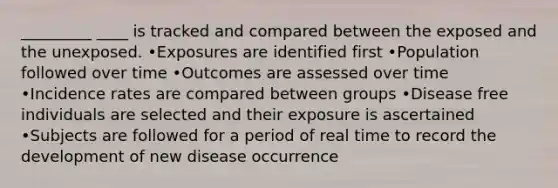 _________ ____ is tracked and compared between the exposed and the unexposed. •Exposures are identified first •Population followed over time •Outcomes are assessed over time •Incidence rates are compared between groups •Disease free individuals are selected and their exposure is ascertained •Subjects are followed for a period of real time to record the development of new disease occurrence