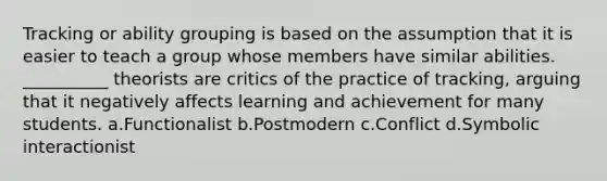 Tracking or ability grouping is based on the assumption that it is easier to teach a group whose members have similar abilities. __________ theorists are critics of the practice of tracking, arguing that it negatively affects learning and achievement for many students.​ a.​Functionalist b.​Postmodern c.​Conflict d.​Symbolic interactionist