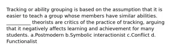 Tracking or ability grouping is based on the assumption that it is easier to teach a group whose members have similar abilities. __________ theorists are critics of the practice of tracking, arguing that it negatively affects learning and achievement for many students.​ a.​Postmodern b.​Symbolic interactionist c.​Conflict d.​Functionalist