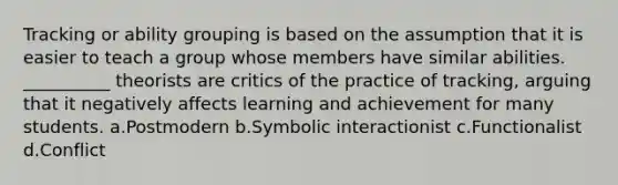 Tracking or ability grouping is based on the assumption that it is easier to teach a group whose members have similar abilities. __________ theorists are critics of the practice of tracking, arguing that it negatively affects learning and achievement for many students.​ a.​Postmodern b.​Symbolic interactionist c.​Functionalist d.​Conflict