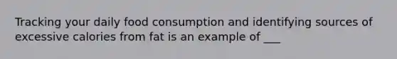 Tracking your daily food consumption and identifying sources of excessive calories from fat is an example of ___