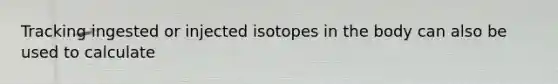 Tracking ingested or injected isotopes in the body can also be used to calculate