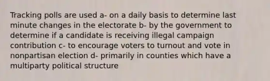 Tracking polls are used a- on a daily basis to determine last minute changes in the electorate b- by the government to determine if a candidate is receiving illegal campaign contribution c- to encourage voters to turnout and vote in nonpartisan election d- primarily in counties which have a multiparty political structure