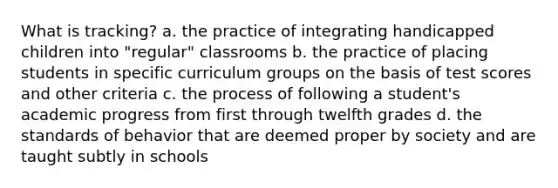 What is tracking? a. the practice of integrating handicapped children into "regular" classrooms b. the practice of placing students in specific curriculum groups on the basis of test scores and other criteria c. the process of following a student's academic progress from first through twelfth grades d. the standards of behavior that are deemed proper by society and are taught subtly in schools