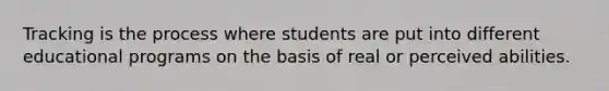 Tracking is the process where students are put into different educational programs on the basis of real or perceived abilities.