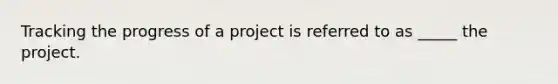 Tracking the progress of a project is referred to as _____ the project.