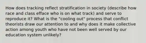 How does tracking reflect stratification in society (describe how race and class efface who is on what track) and serve to reproduce it? What is the "cooling out" process that conflict theorists draw our attention to and why does it make <a href='https://www.questionai.com/knowledge/kjgS3J1KEt-collective-action' class='anchor-knowledge'>collective action</a> among youth who have not been well served by our <a href='https://www.questionai.com/knowledge/k3B0EcToUm-education-system' class='anchor-knowledge'>education system</a> unlikely?