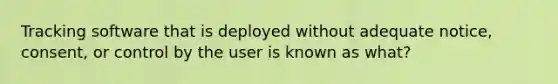 Tracking software that is deployed without adequate notice, consent, or control by the user is known as what?