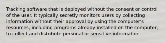 Tracking software that is deployed without the consent or control of the user. It typically secretly monitors users by collecting information without their approval by using the computer's resources, including programs already installed on the computer, to collect and distribute personal or sensitive information.