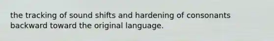 the tracking of sound shifts and hardening of consonants backward toward the original language.