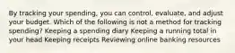 By tracking your spending, you can control, evaluate, and adjust your budget. Which of the following is not a method for tracking spending? Keeping a spending diary Keeping a running total in your head Keeping receipts Reviewing online banking resources