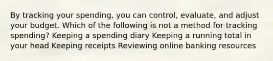 By tracking your spending, you can control, evaluate, and adjust your budget. Which of the following is not a method for tracking spending? Keeping a spending diary Keeping a running total in your head Keeping receipts Reviewing online banking resources