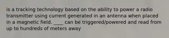 is a tracking technology based on the ability to power a radio transmitter using current generated in an antenna when placed in a magnetic field. ____ can be triggered/powered and read from up to hundreds of meters away