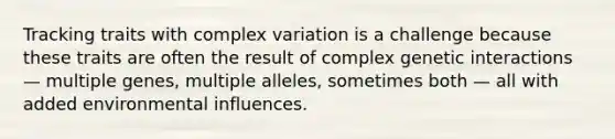 Tracking traits with complex variation is a challenge because these traits are often the result of complex genetic interactions — multiple genes, multiple alleles, sometimes both — all with added environmental influences.