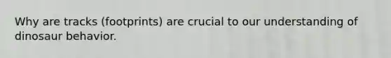 Why are tracks (footprints) are crucial to our understanding of dinosaur behavior.