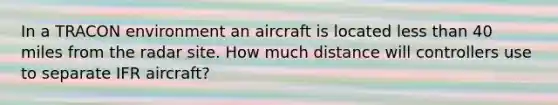 In a TRACON environment an aircraft is located less than 40 miles from the radar site. How much distance will controllers use to separate IFR aircraft?