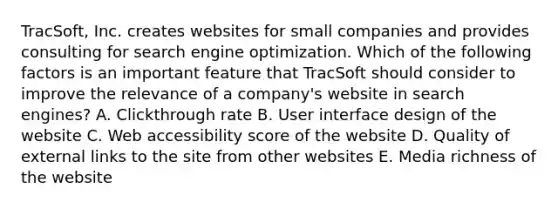 TracSoft, Inc. creates websites for small companies and provides consulting for search engine optimization. Which of the following factors is an important feature that TracSoft should consider to improve the relevance of a​ company's website in search​ engines? A. Clickthrough rate B. User interface design of the website C. Web accessibility score of the website D. Quality of external links to the site from other websites E. Media richness of the website