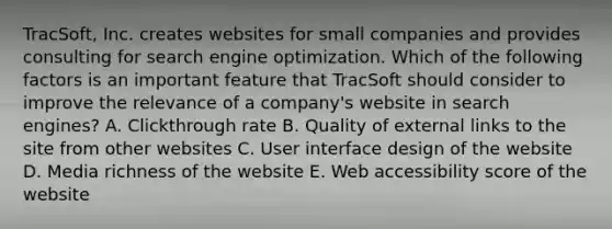 TracSoft, Inc. creates websites for small companies and provides consulting for search engine optimization. Which of the following factors is an important feature that TracSoft should consider to improve the relevance of a​ company's website in search​ engines? A. Clickthrough rate B. Quality of external links to the site from other websites C. User interface design of the website D. Media richness of the website E. Web accessibility score of the website