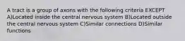 A tract is a group of axons with the following criteria EXCEPT A)Located inside the central nervous system B)Located outside the central nervous system C)Similar connections D)Similar functions