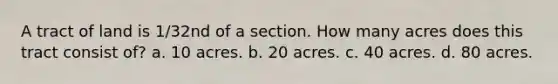 A tract of land is 1/32nd of a section. How many acres does this tract consist of? a. 10 acres. b. 20 acres. c. 40 acres. d. 80 acres.