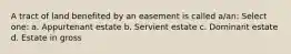 A tract of land benefited by an easement is called a/an: Select one: a. Appurtenant estate b. Servient estate c. Dominant estate d. Estate in gross