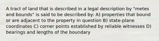 A tract of land that is described in a legal description by "metes and bounds" is said to be described by: A) properties that bound or are adjacent to the property in question B) state-plane coordinates C) corner points established by reliable witnesses D) bearings and lengths of the boundary