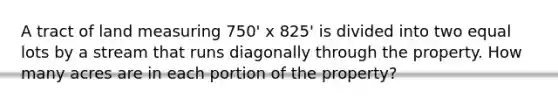 A tract of land measuring 750' x 825' is divided into two equal lots by a stream that runs diagonally through the property. How many acres are in each portion of the property?