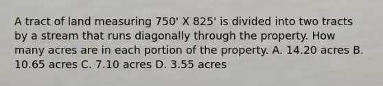 A tract of land measuring 750' X 825' is divided into two tracts by a stream that runs diagonally through the property. How many acres are in each portion of the property. A. 14.20 acres B. 10.65 acres C. 7.10 acres D. 3.55 acres