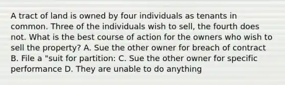 A tract of land is owned by four individuals as tenants in common. Three of the individuals wish to sell, the fourth does not. What is the best course of action for the owners who wish to sell the property? A. Sue the other owner for breach of contract B. File a "suit for partition: C. Sue the other owner for specific performance D. They are unable to do anything