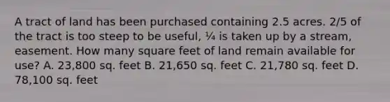 A tract of land has been purchased containing 2.5 acres. 2/5 of the tract is too steep to be useful, ¼ is taken up by a stream, easement. How many square feet of land remain available for use? A. 23,800 sq. feet B. 21,650 sq. feet C. 21,780 sq. feet D. 78,100 sq. feet