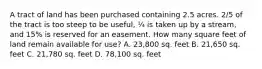 A tract of land has been purchased containing 2.5 acres. 2/5 of the tract is too steep to be useful, ¼ is taken up by a stream, and 15% is reserved for an easement. How many square feet of land remain available for use? A. 23,800 sq. feet B. 21,650 sq. feet C. 21,780 sq. feet D. 78,100 sq. feet