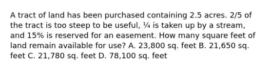 A tract of land has been purchased containing 2.5 acres. 2/5 of the tract is too steep to be useful, ¼ is taken up by a stream, and 15% is reserved for an easement. How many square feet of land remain available for use? A. 23,800 sq. feet B. 21,650 sq. feet C. 21,780 sq. feet D. 78,100 sq. feet