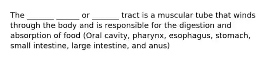 The _______ ______ or _______ tract is a muscular tube that winds through the body and is responsible for the digestion and absorption of food (Oral cavity, pharynx, esophagus, stomach, small intestine, large intestine, and anus)