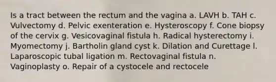 Is a tract between the rectum and the vagina a. LAVH b. TAH c. Vulvectomy d. Pelvic exenteration e. Hysteroscopy f. Cone biopsy of the cervix g. Vesicovaginal fistula h. Radical hysterectomy i. Myomectomy j. Bartholin gland cyst k. Dilation and Curettage l. Laparoscopic tubal ligation m. Rectovaginal fistula n. Vaginoplasty o. Repair of a cystocele and rectocele