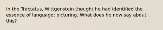 In the Tractatus, Wittgenstein thought he had identified the essence of language: picturing. What does he now say about this?