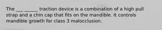 The ___ ______ traction device is a combination of a high pull strap and a chin cap that fits on the mandible. It controls mandible growth for class 3 malocclusion.