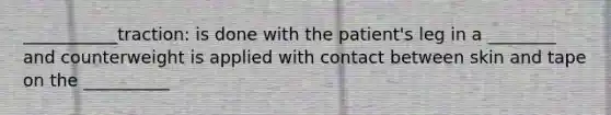 ___________traction: is done with the patient's leg in a ________ and counterweight is applied with contact between skin and tape on the __________