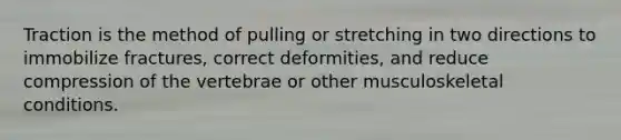 Traction is the method of pulling or stretching in two directions to immobilize fractures, correct deformities, and reduce compression of the vertebrae or other musculoskeletal conditions.