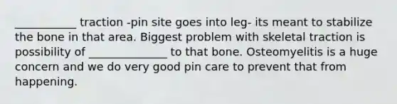 ___________ traction -pin site goes into leg- its meant to stabilize the bone in that area. Biggest problem with skeletal traction is possibility of ______________ to that bone. Osteomyelitis is a huge concern and we do very good pin care to prevent that from happening.