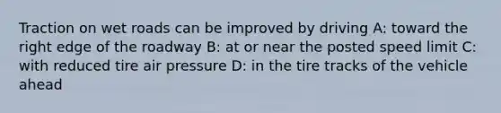 Traction on wet roads can be improved by driving A: toward the right edge of the roadway B: at or near the posted speed limit C: with reduced tire air pressure D: in the tire tracks of the vehicle ahead