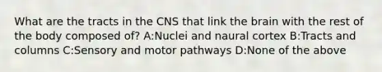 What are the tracts in the CNS that link <a href='https://www.questionai.com/knowledge/kLMtJeqKp6-the-brain' class='anchor-knowledge'>the brain</a> with the rest of the body composed of? A:Nuclei and naural cortex B:Tracts and columns C:Sensory and motor pathways D:None of the above