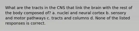 What are the tracts in the CNS that link <a href='https://www.questionai.com/knowledge/kLMtJeqKp6-the-brain' class='anchor-knowledge'>the brain</a> with the rest of the body composed of? a. nuclei and neural cortex b. sensory and motor pathways c. tracts and columns d. None of the listed responses is correct.