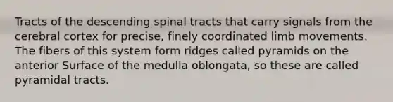 Tracts of the descending spinal tracts that carry signals from the cerebral cortex for precise, finely coordinated limb movements. The fibers of this system form ridges called pyramids on the anterior Surface of the medulla oblongata, so these are called pyramidal tracts.