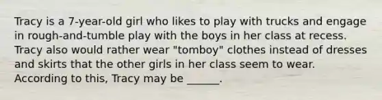 Tracy is a 7-year-old girl who likes to play with trucks and engage in rough-and-tumble play with the boys in her class at recess. Tracy also would rather wear "tomboy" clothes instead of dresses and skirts that the other girls in her class seem to wear. According to this, Tracy may be ______.