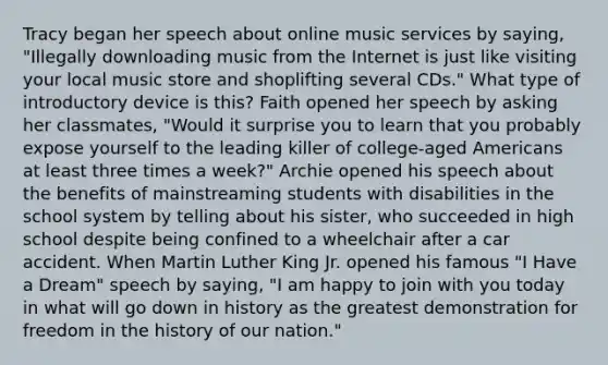 Tracy began her speech about online music services by saying, "Illegally downloading music from the Internet is just like visiting your local music store and shoplifting several CDs." What type of introductory device is this? Faith opened her speech by asking her classmates, "Would it surprise you to learn that you probably expose yourself to the leading killer of college-aged Americans at least three times a week?" Archie opened his speech about the benefits of mainstreaming students with disabilities in the school system by telling about his sister, who succeeded in high school despite being confined to a wheelchair after a car accident. When Martin Luther King Jr. opened his famous "I Have a Dream" speech by saying, "I am happy to join with you today in what will go down in history as the greatest demonstration for freedom in the history of our nation."